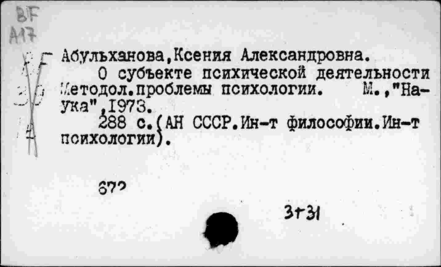 ﻿№
АП
^7 Абульханова,Ксения Александровна.
О субъекте психической деятельности ,• ^етодол.проблемы психологии. К.,"Наука". 1973.
288 с.(АН СССР.Ин-т философии.Ин-т психологии).
370
